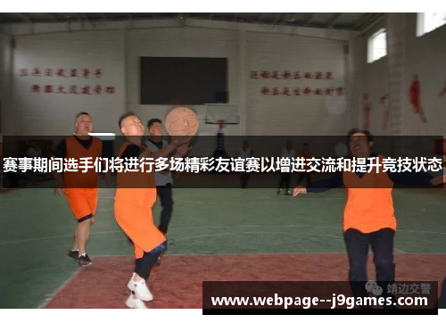 赛事期间选手们将进行多场精彩友谊赛以增进交流和提升竞技状态 赛事期间选手们将进行多场精彩友谊赛以增进交流和提升竞技状态