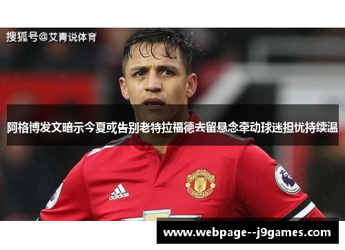 阿格博发文暗示今夏或告别老特拉福德去留悬念牵动球迷担忧持续温