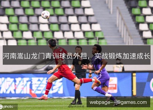 河南嵩山龙门青训球员外租,实战锻炼加速成长 河南嵩山龙门青训球员外租,实战锻炼加速成长